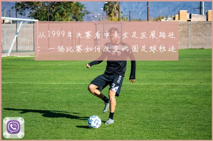 从1999年决赛看中美女足发展路径：一场比赛如何改变两国足球轨迹