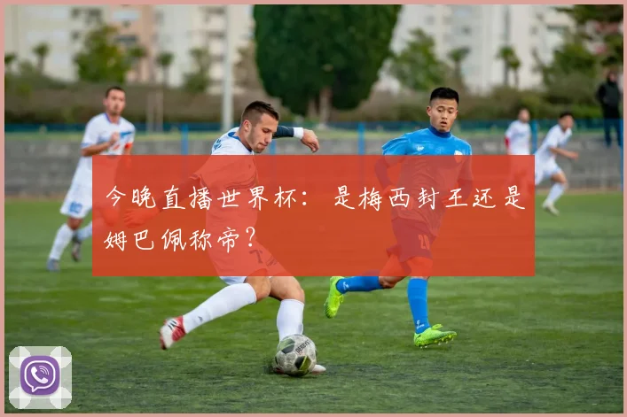 今晚直播世界杯:是梅西封王还是姆巴佩称帝?
