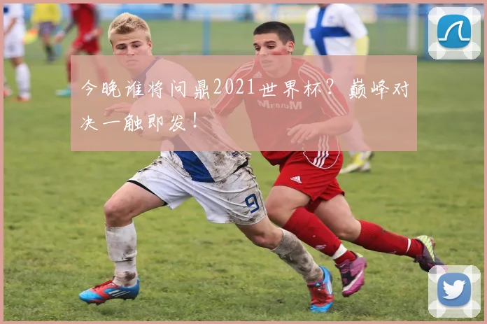 今晚谁将问鼎2021世界杯?巅峰对决一触即发!