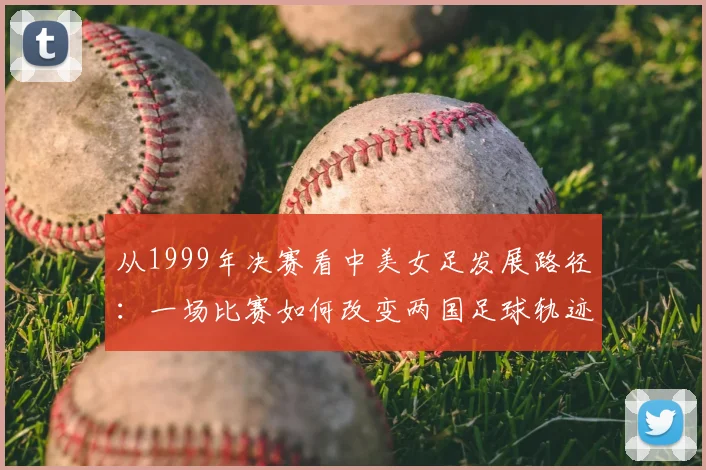 从1999年决赛看中美女足发展路径：一场比赛如何改变两国足球轨迹