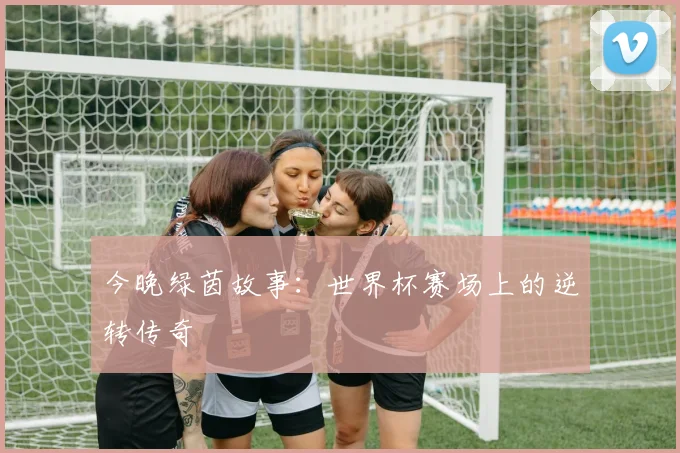 今晚绿茵故事：世界杯赛场上的逆转传奇
