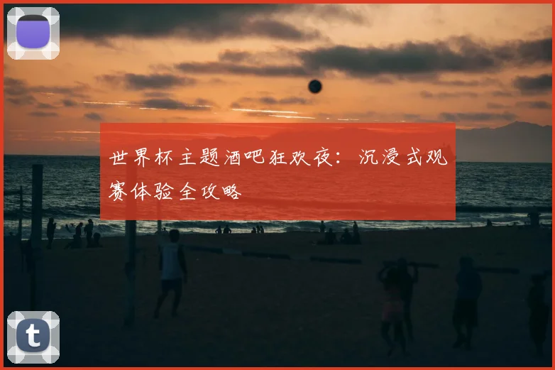 世界杯主题酒吧狂欢夜:沉浸式观赛体验全攻略
