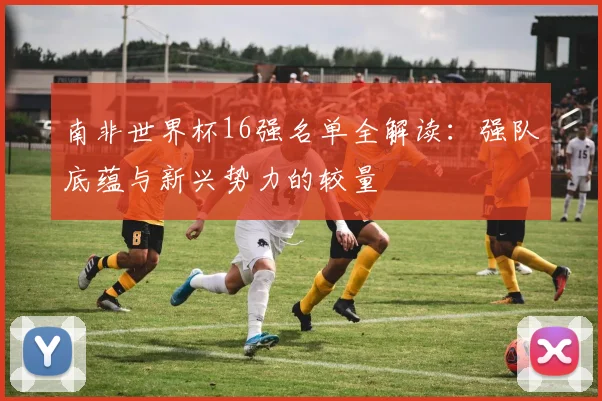 南非世界杯16强名单全解读:强队底蕴与新兴势力的较量