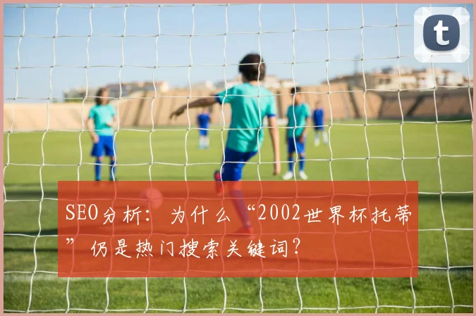 SEO分析:为什么“2002世界杯托蒂”仍是热门搜索关键词?