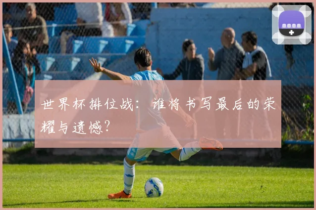 世界杯排位战:谁将书写最后的荣耀与遗憾?