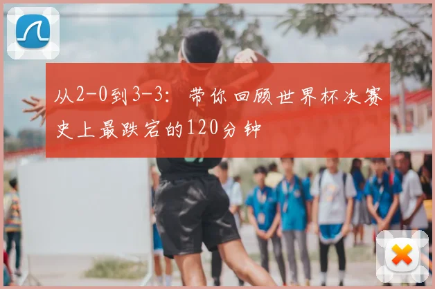从2-0到3-3：带你回顾世界杯决赛史上最跌宕的120分钟