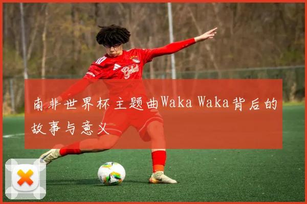 南非世界杯主题曲Waka Waka背后的故事与意义