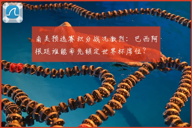 南美预选赛积分战况激烈:巴西阿根廷谁能率先锁定世界杯席位?