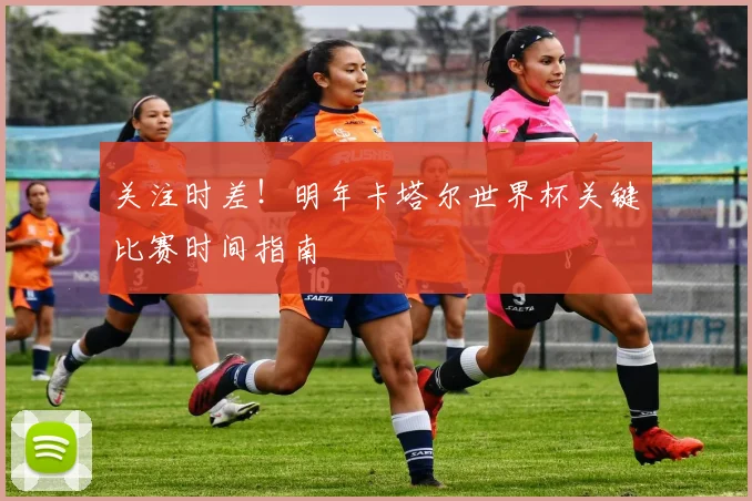 关注时差！明年卡塔尔世界杯关键比赛时间指南